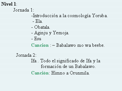 Cuadro de texto: Nivel 1:            Jornada 1: 	     	-Introduccin a la cosmologa Yoruba.	             - Ela.		- Obatala.		- Aginju y Yemoja.		- Esu		Cancion :  Babalawo mo wa beebe.	Jornada 2:		Ifa . Todo el significado de Ifa y la 				        formacin de un Babalawo.		Cancin: Himno a Orunmila.
